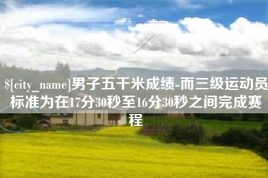 海西男子五千米成绩-而三级运动员标准为在17分30秒至16分30秒之间完成赛程