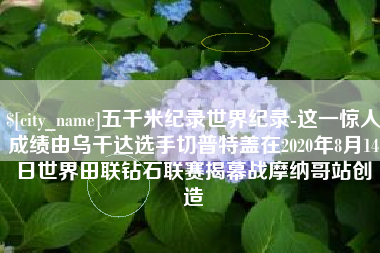海西五千米纪录世界纪录-这一惊人成绩由乌干达选手切普特盖在2020年8月14日世界田联钻石联赛揭幕战摩纳哥站创造
