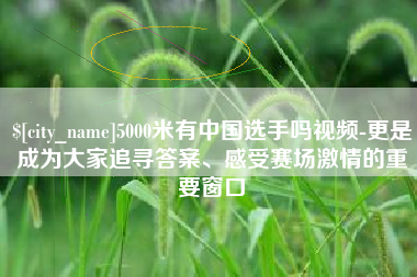 海西5000米有中国选手吗视频-更是成为大家追寻答案、感受赛场激情的重要窗口