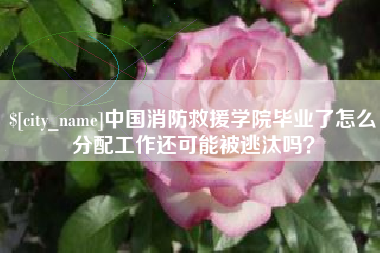 海西中国消防救援学院毕业了怎么分配工作还可能被逃汰吗？