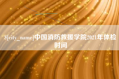 海西中国消防救援学院2021年体检时间