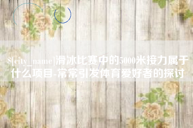 海西滑冰比赛中的5000米接力属于什么项目-常常引发体育爱好者的探讨