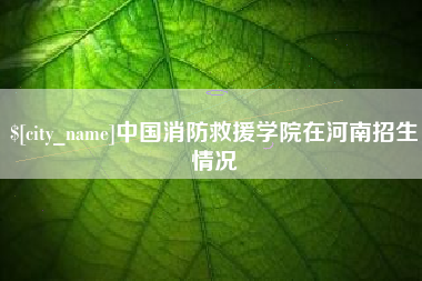 海西中国消防救援学院在河南招生情况