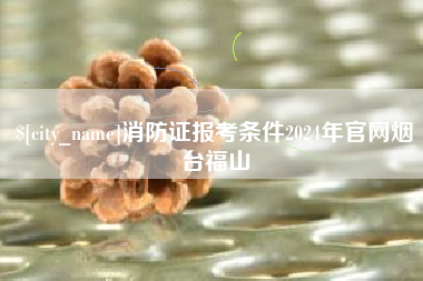海西消防证报考条件2024年官网烟台福山