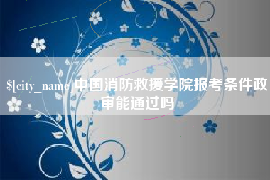 海西中国消防救援学院报考条件政审能通过吗